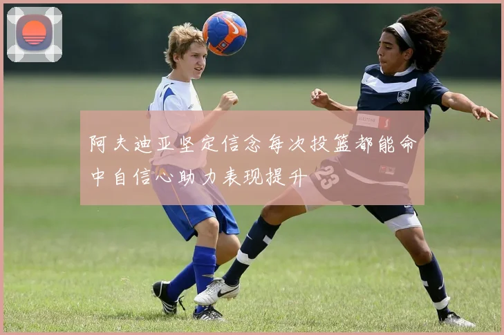 阿夫迪亚坚定信念每次投篮都能命中自信心助力表现提升