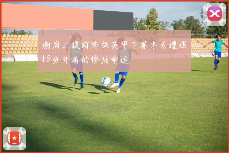 谢周三提前降级英甲下赛季或遭遇15分开局的惨痛命运