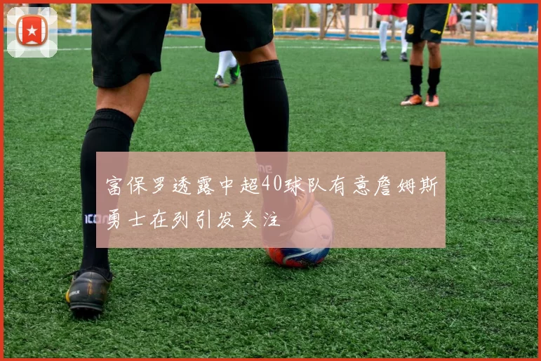 富保罗透露中超40球队有意詹姆斯勇士在列引发关注