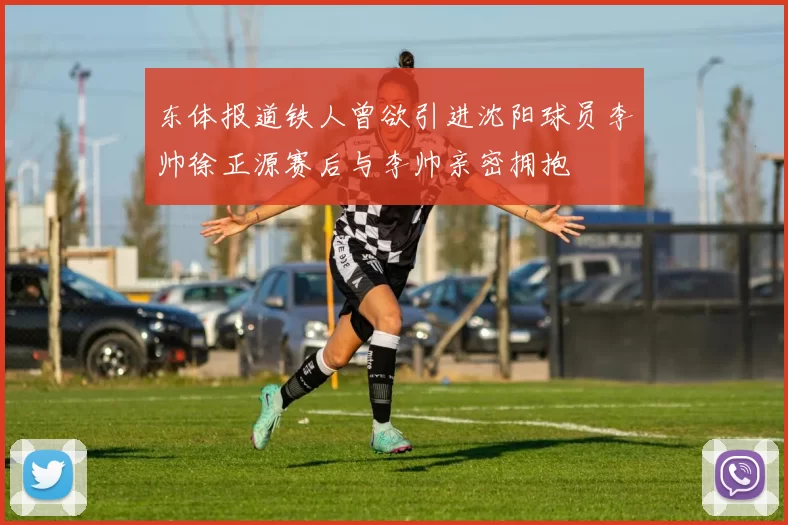 东体报道铁人曾欲引进沈阳球员李帅徐正源赛后与李帅亲密拥抱