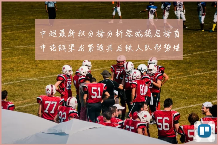 中超最新积分榜分析蓉城稳居榜首申花铜梁龙紧随其后铁人队形势堪忧