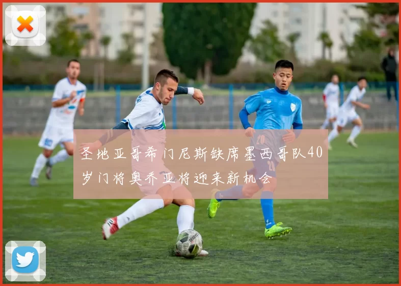 圣地亚哥希门尼斯缺席墨西哥队40岁门将奥乔亚将迎来新机会
