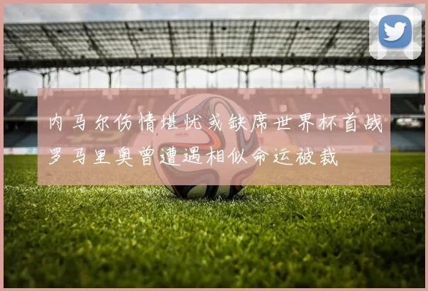 内马尔伤情堪忧或缺席世界杯首战罗马里奥曾遭遇相似命运被裁