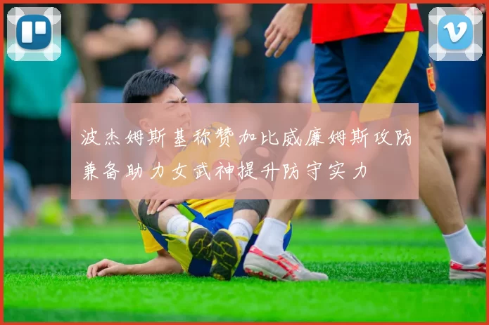 波杰姆斯基称赞加比威廉姆斯攻防兼备助力女武神提升防守实力