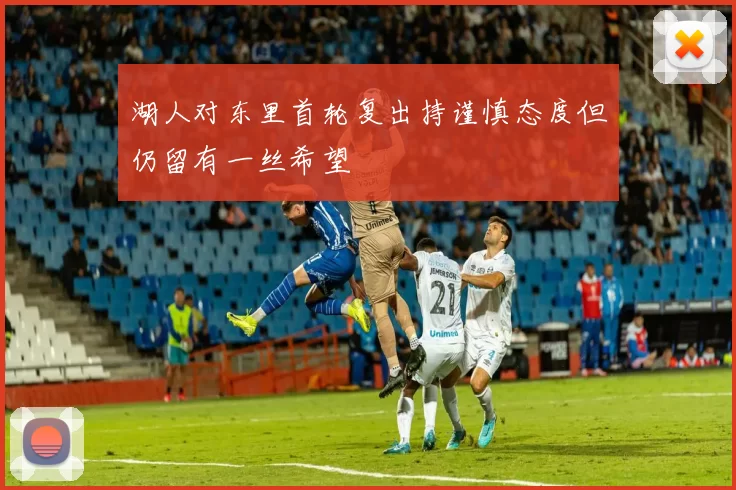 湖人对东里首轮复出持谨慎态度但仍留有一丝希望